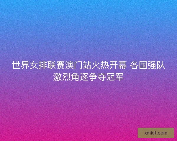 世界女排联赛澳门站火热开幕 各国强队激烈角逐争夺冠军